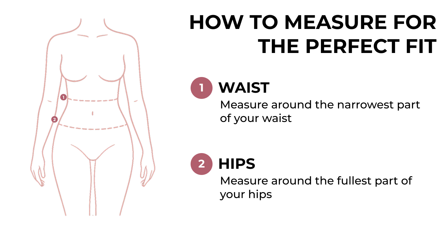 How to measure for the perfect fit. 1: Waist, measure around the narrowest part of your waist. 2: Hips, measure around the fullest part of your hips.